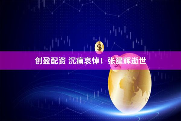 创盈配资 沉痛哀悼！张建辉逝世