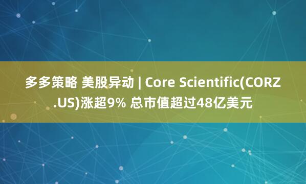 多多策略 美股异动 | Core Scientific(CORZ.US)涨超9% 总市值超过48亿美元