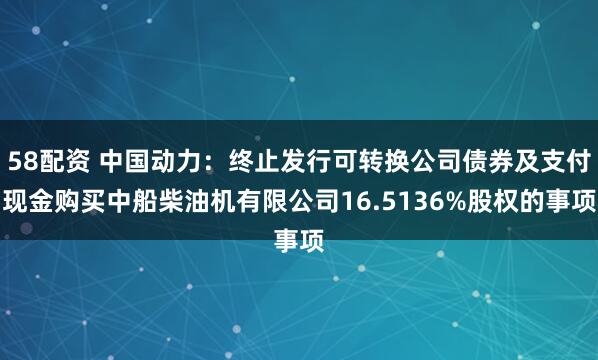 58配资 中国动力：终止发行可转换公司债券及支付现金购买中船柴油机有限公司16.5136%股权的事项