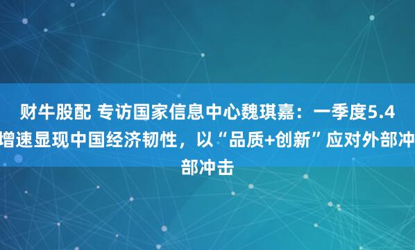 财牛股配 专访国家信息中心魏琪嘉：一季度5.4%增速显现中国经济韧性，以“品质+创新”应对外部冲击