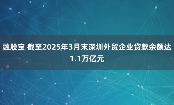 融股宝 截至2025年3月末深圳外贸企业贷款余额达1.1万亿元
