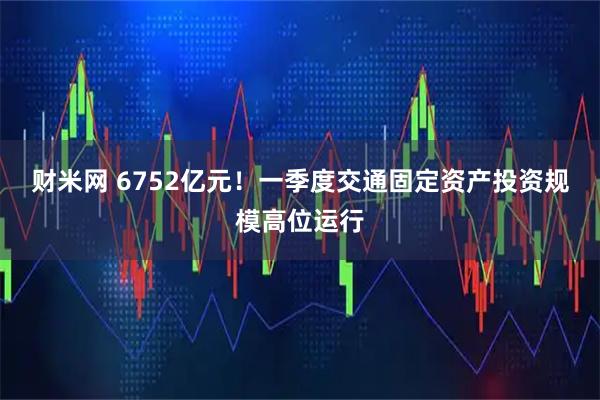 财米网 6752亿元！一季度交通固定资产投资规模高位运行