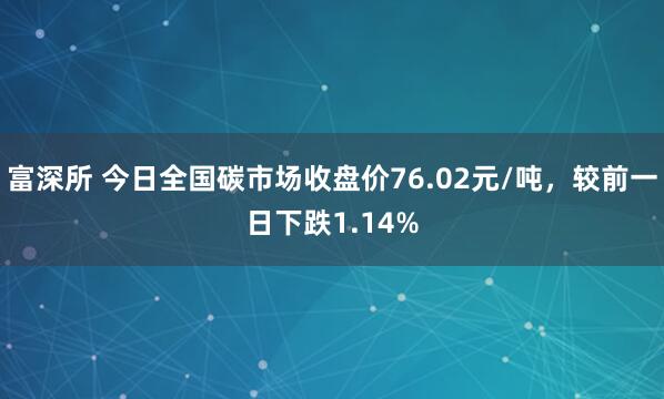 富深所 今日全国碳市场收盘价76.02元/吨，较前一日下跌1.14%