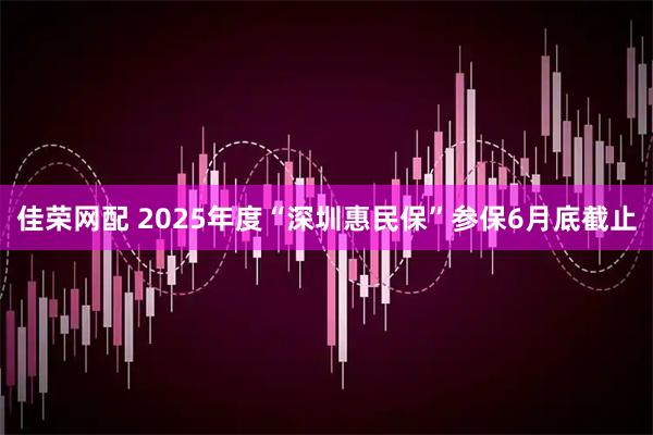 佳荣网配 2025年度“深圳惠民保”参保6月底截止