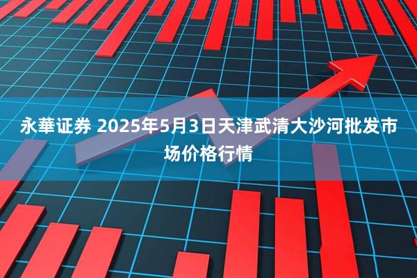 永華证券 2025年5月3日天津武清大沙河批发市场价格行情