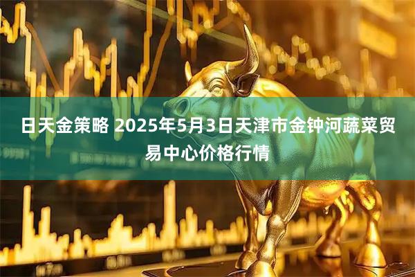 日天金策略 2025年5月3日天津市金钟河蔬菜贸易中心价格行情
