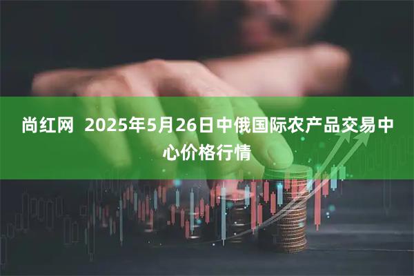 尚红网  2025年5月26日中俄国际农产品交易中心价格行情