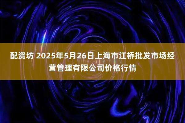 配资坊 2025年5月26日上海市江桥批发市场经营管理有限公司价格行情
