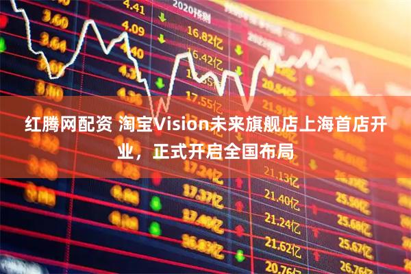 红腾网配资 淘宝Vision未来旗舰店上海首店开业，正式开启全国布局