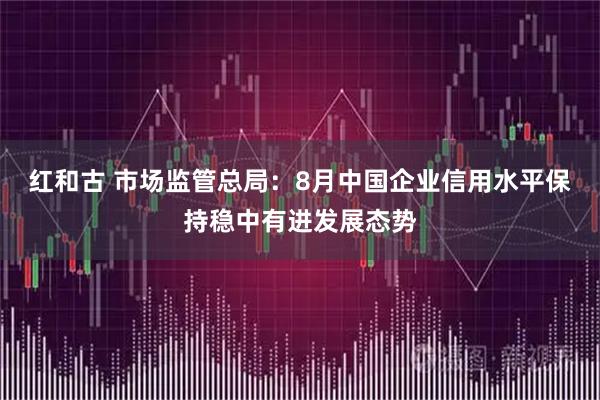 红和古 市场监管总局：8月中国企业信用水平保持稳中有进发展态势