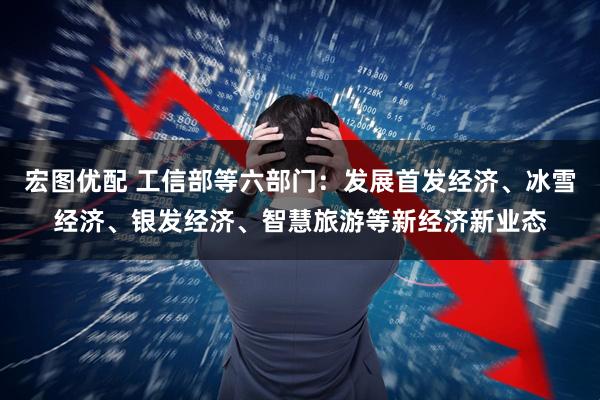 宏图优配 工信部等六部门：发展首发经济、冰雪经济、银发经济、智慧旅游等新经济新业态