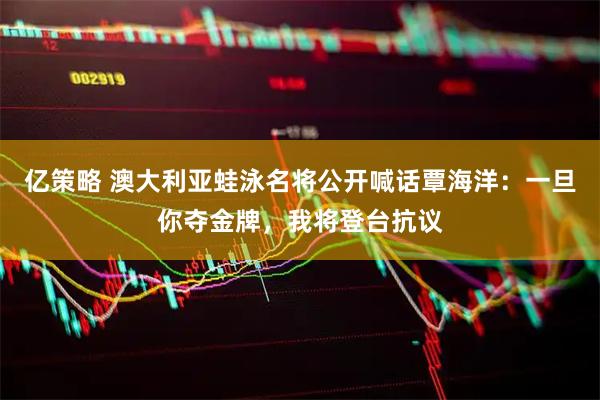 亿策略 澳大利亚蛙泳名将公开喊话覃海洋：一旦你夺金牌，我将登台抗议