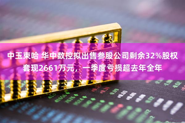 中玉束哈 华中数控拟出售参股公司剩余32%股权套现2661万元，一季度亏损超去年全年