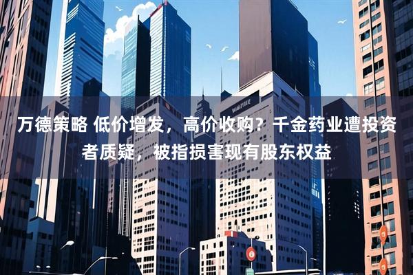 万德策略 低价增发，高价收购？千金药业遭投资者质疑，被指损害现有股东权益