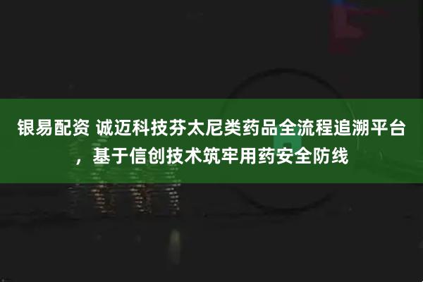 银易配资 诚迈科技芬太尼类药品全流程追溯平台，基于信创技术筑牢用药安全防线