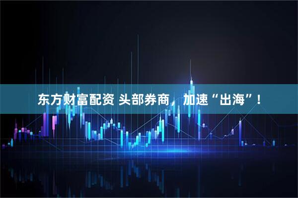 东方财富配资 头部券商，加速“出海”！