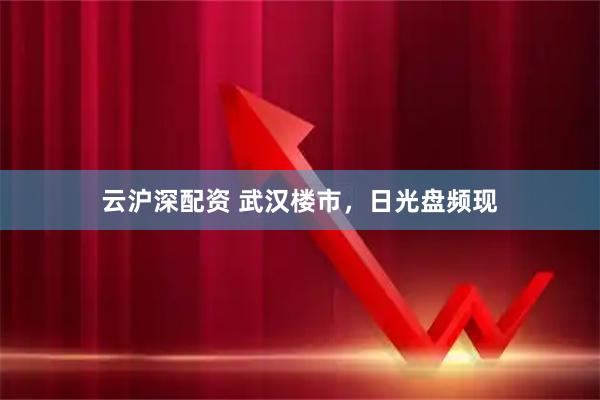 云沪深配资 武汉楼市，日光盘频现