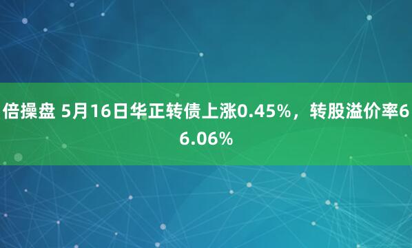 倍操盘 5月16日华正转债上涨0.45%，转股溢价率66.06%