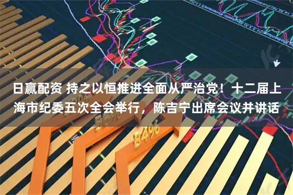 日赢配资 持之以恒推进全面从严治党！十二届上海市纪委五次全会举行，陈吉宁出席会议并讲话