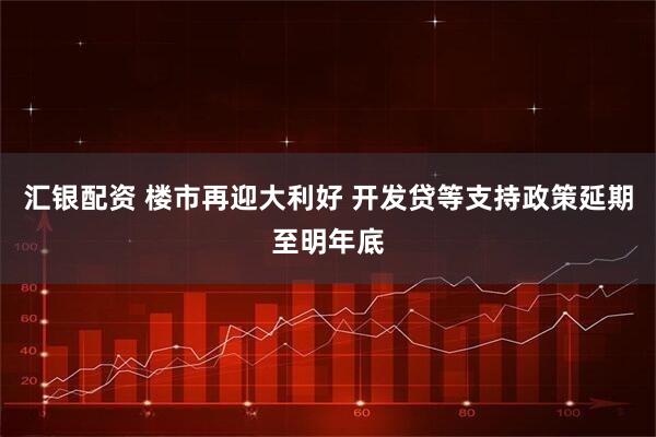 汇银配资 楼市再迎大利好 开发贷等支持政策延期至明年底