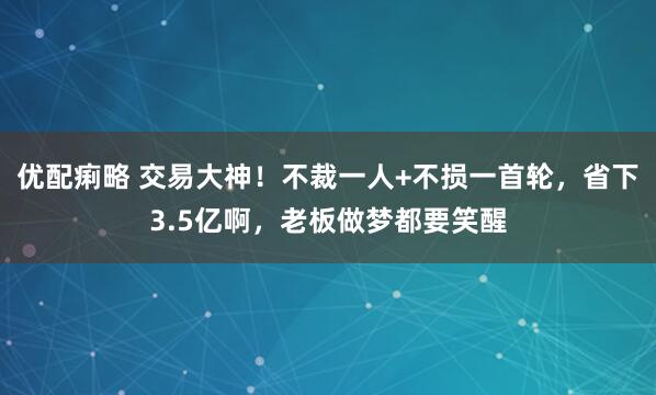 优配痢略 交易大神！不裁一人+不损一首轮，省下3.5亿啊，老板做梦都要笑醒