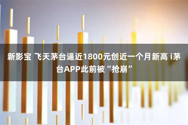 新影宝 飞天茅台逼近1800元创近一个月新高 i茅台APP此前被“抢崩”