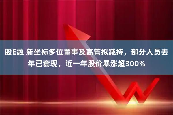 股E融 新坐标多位董事及高管拟减持，部分人员去年已套现，近一年股价暴涨超300%