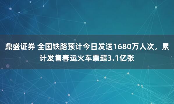 鼎盛证券 全国铁路预计今日发送1680万人次，累计发售春运火车票超3.1亿张