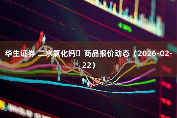 华生证券 二水氯化钙	商品报价动态（2026-02-22）