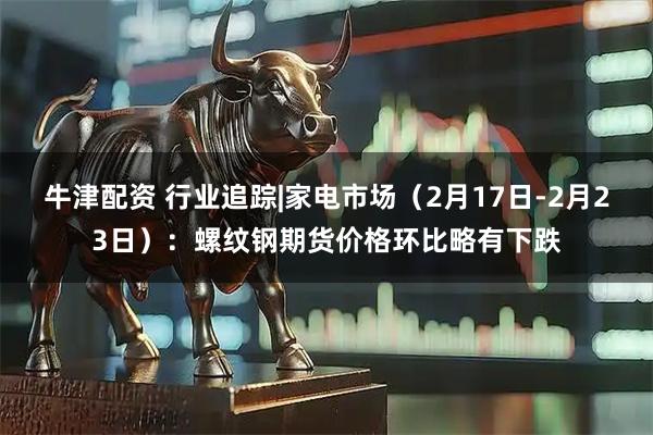 牛津配资 行业追踪|家电市场（2月17日-2月23日）：螺纹钢期货价格环比略有下跌