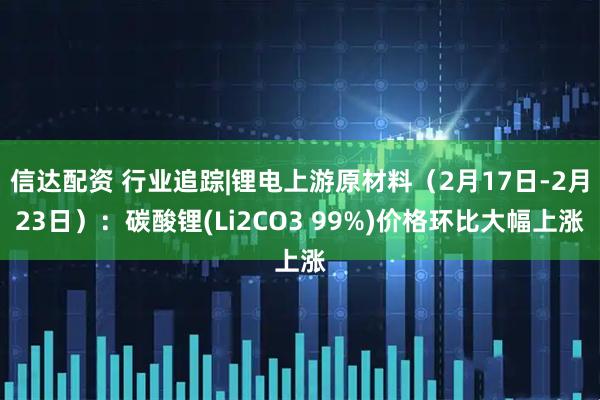 信达配资 行业追踪|锂电上游原材料（2月17日-2月23日）：碳酸锂(Li2CO3 99%)价格环比大幅上涨