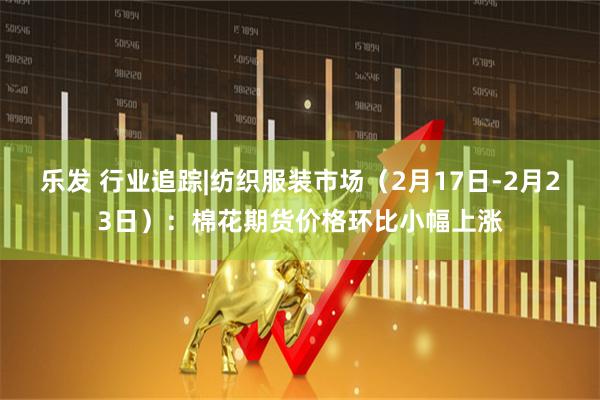 乐发 行业追踪|纺织服装市场（2月17日-2月23日）：棉花期货价格环比小幅上涨