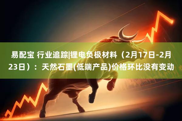 易配宝 行业追踪|锂电负极材料（2月17日-2月23日）：天然石墨(低端产品)价格环比没有变动