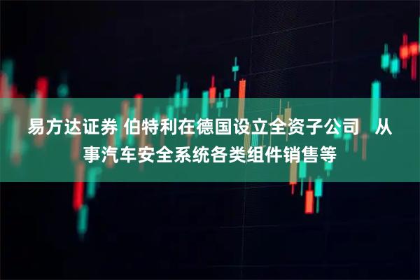 易方达证券 伯特利在德国设立全资子公司   从事汽车安全系统各类组件销售等