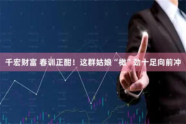 千宏财富 春训正酣！这群姑娘“橄”劲十足向前冲
