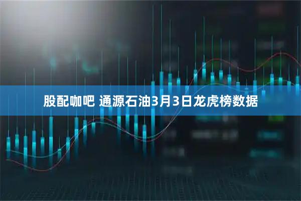 股配咖吧 通源石油3月3日龙虎榜数据