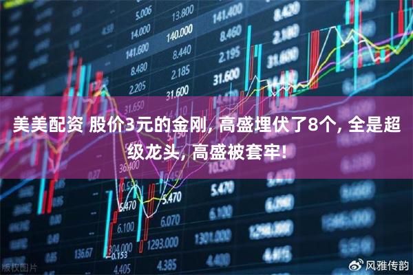 美美配资 股价3元的金刚, 高盛埋伏了8个, 全是超级龙头, 高盛被套牢!