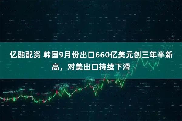 亿融配资 韩国9月份出口660亿美元创三年半新高，对美出口持续下滑