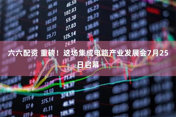 六六配资 重磅！这场集成电路产业发展会7月25日启幕